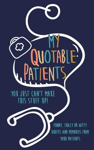 My Quotable Patients You Just Can't Make This Stuff Up!: Funny, Crazy Or Witty Quotes and Memories from Your Patients