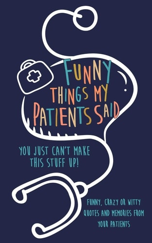 Funny Things My Patients Said You Just Can't Make This Stuff Up: Funny, Crazy Or Witty Quotes and Memories from Your Patients
