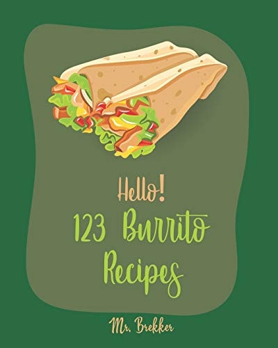 Hello! 123 Burrito Recipes Best Burrito Cookbook Ever For Beginners [Burrito Recipe Book, Burrito Recipes, Mexican Breakfast Cookbook, Vegetarian Casserole Cookbook, Mexican Rice Recipe] [Book 1]