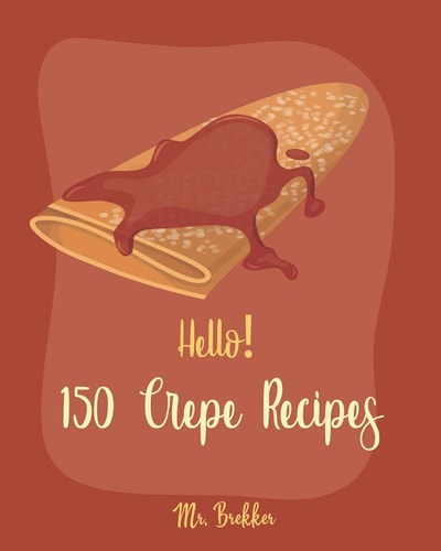 Hello! 150 Crepe Recipes Best Crepe Cookbook Ever For Beginners [Crepe Book, Crepe Recipe Books, Crepe Cake Recipes, French Crepe Cookbook, Crepe Maker Recipe Book, Crepe Cookbook For Kids] [Book 1]