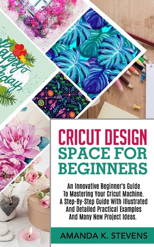 Cricut Design Space for Beginners An Innovative Beginner's Guide To Mastering Your Cricut Machine. A Step-By-Step Guide With Illustrated And Detailed Practical Examples And Many New Project Ideas.