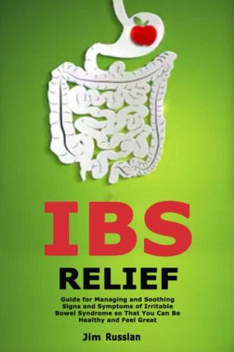IBS Relief Guide for Managing and Soothing Signs and Symptoms of Irritable Bowel Syndrome So That You Can Be Healthy and Feel Great