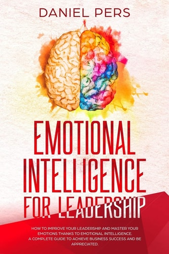 Emotional Intelligence For Leadership How to Improve Your Leadership and Master Your Emotions Thanks to Emotional Intelligence. A Complete Guide to Achieve Business Success and Be Appreciated.