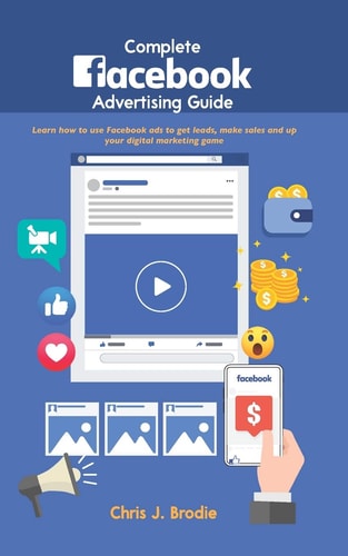 Complete Facebook Advertising Guide Learn How to Use Facebook Ads to Get Leads, Make Sales and Up Your Digital Marketing Game