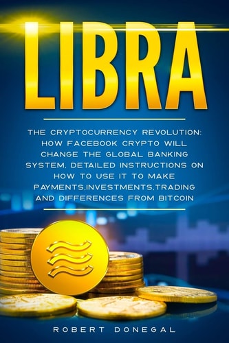 Libra The Cryptocurrency Revolution: How Facebook Crypto Will Change the Global Banking System, Detailed Instructions on how to Use it to Make Payments, Investments, Trading and Differences from Bitcoin