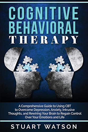 Cognitive Behavioral Therapy A Comprehensive Guide to Using CBT to Overcome Depression, Anxiety, Intrusive Thoughts, and Rewiring Your Brain to Regain Control Over Your Emotions and Life