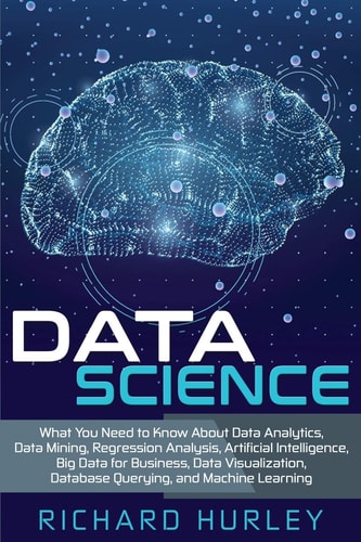 Data Science What You Need to Know About Data Analytics, Data Mining, Regression Analysis, Artificial Intelligence, Big Data for Business, Data Visualization, Database Querying, and Machine Learning