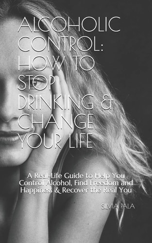 Alcoholic Control How to Stop Drinking & Change Your Life: a Real-Life Guide to Help You Control Alcohol, Find Freedom and Happiness & Recover the Real You