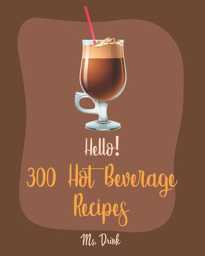 Hello! 300 Hot Beverage Recipes Best Hot Beverage Cookbook Ever For Beginners [Apple Cider Book, Hot Chocolate Cookbook, Irish Coffee Recipe, Afternoon Tea Cookbook, Herbal Tea Blend Recipe] [Book 1]