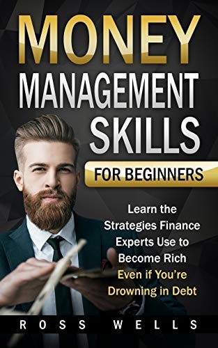 Money Management Skills for Beginners Learn the Strategies Finance Experts Use to Become Rich - Even If You're Drowning in Debt