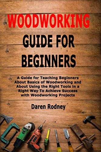 Woodworking Guide for Beginners A Guide for Teaching Beginners about Basics of Woodworking and about Using the Right Tools in a Right Way to Achieve Success with Woodworking Projects