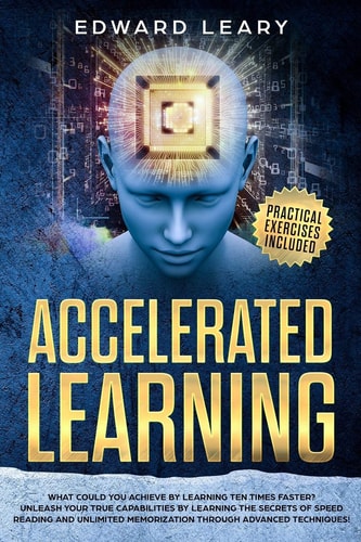 Accelerated Learning What Could You Achieve By Learning Ten Times Faster?Unleash Your True Capabilities by Learning the Secrets of Speed Reading and Unlimited Memorization Through Advanced Technique
