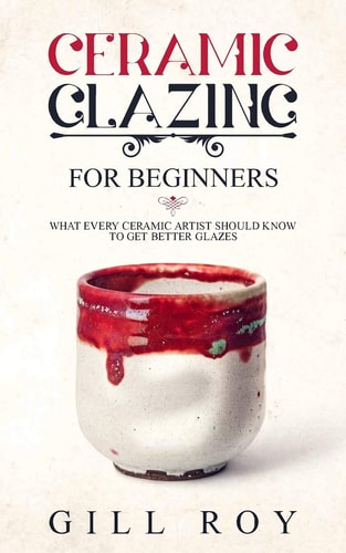 Ceramic Glazing for Beginners What Every Ceramic Artist Should Know to Get Better Glazes