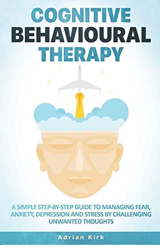 Cognitive Behavioural Therapy A Simple Step-By-Step Guide to Managing Fear, Anxiety, Depression and Stress by Challenging Unwanted Thoughts