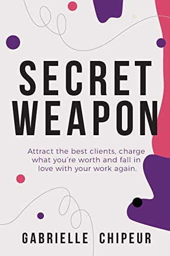 Secret Weapon Attract the Best Clients, Charge What You're Worth and Fall in Love with Your Work Again