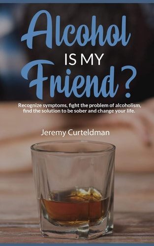 ALCOHOL IS MY FRIEND? Recognize Symptoms, Fight the Problem of Alcoholism, Find the Solution to Be Sober and Change Your Life
