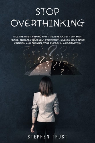 Stop Overthinking Kill the Overthinking Habit, Relieve Anxiety Win Your Fears, Increase Your Self-Motivation, Silence Your Inner Criticism and Channel Your Energy in a Positive Way