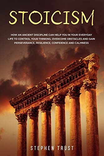 Stoicism How an Ancient Discipline Can Help You in Your Everyday Life to Control Your Thinking, Overcome Obstacles and Gain Perseverance, Resilience, Confidence and Calmness