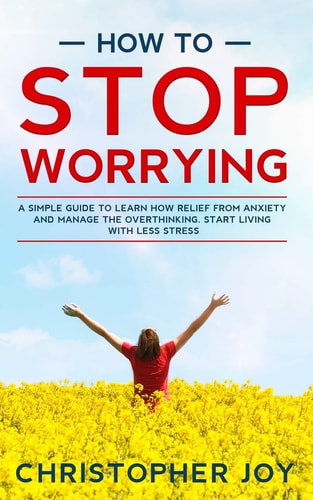 How to Stop Worrying A Simple Guide to Learn How Relief from Anxiety and Manage the Overthinking. Start Living with Less Stress