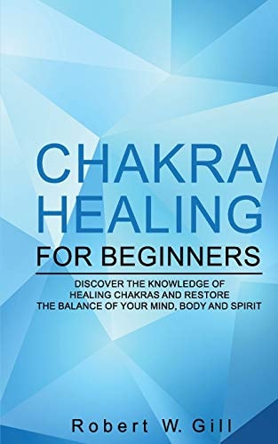 Chakra Healing for Beginners Discover the Knowledge of Chakra Healing and Restore the Balance of Your Mind, Body and Spirit