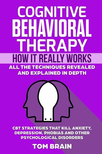 Cognitive Behavioral Therapy How It Really Works: All the Techniques Revealed and Explained in Depth. CBT Strategies That Kill Anxiety, Depression, Phobias and Other Psychological Disorders