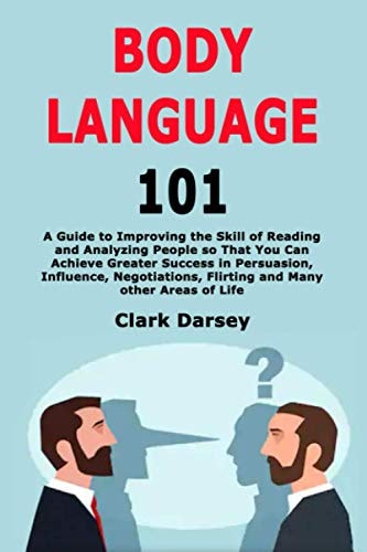 Body Language 101 A Guide to Improving the Skill of Reading and Analyzing People So That You Can Achieve Greater Success in Persuasion, Influence, Negotiations, Flirting and Many Other Areas of Life