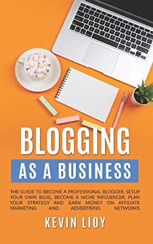 Blogging As a Business. The Guide to Become a Professional Blogger, Setup Your Own Blog, Become a Niche Influencer, Plan Your Strategy and Earn Money on Affiliate Marketing and Advertising Networks