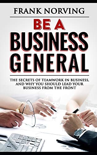 Be a Business General The Secrets of Teamwork in Business, and Why You Should Lead Your Business from the Front