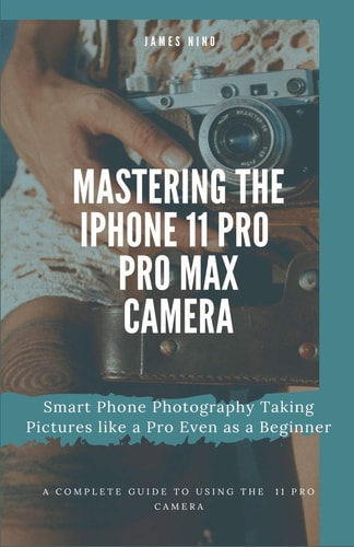 Mastering the IPhone 11 Pro and Pro Max Camera Smart Phone Photography Taking Pictures Like a Pro Even As a Beginner