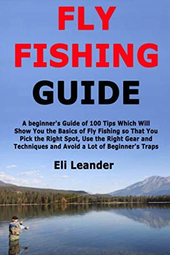 Fly Fishing Guide A Beginner's Guide of 100 Tips Which Will Show You the Basics of Fly Fishing So That You Pick the Right Spot, Use the Right Gear and Techniques and Avoid a Lot of Beginner's Traps