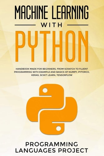 Machine Learning with Python Handbook Made for Beginners, from Scratch to Fluent Programming with Example and Basics of Numpy, PyTorch, Keras, Scikit Learn, Tensorflow