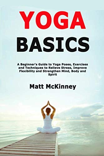 Yoga Basics A Beginner's Guide to Yoga Poses, Exercises and Techniques to Relieve Stress, Improve Flexibility and Strengthen Mind, Body and Spirit