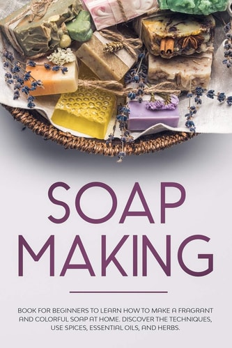 Soap Making Book for Beginners to Learn How to Make a Fragrant and Colorful Soap at Home. Discover the Techniques. Use Spices, Essential Oils, and Herbs.
