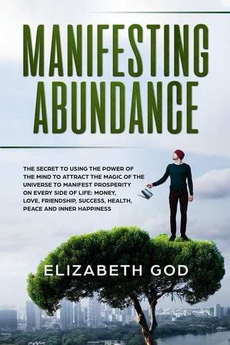 Manifesting Abundance The Secret to Using the Power of the Mind to Attract the Magic of the Universe to Manifest Prosperity on Every Side of Life: Money, Love, Friendship, Success, Health, Peace and Inner Happiness