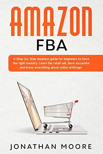 Amazon FBA A Step-By-Step Business Guide for Beginners to Have the Right Mastery. Learn the Retail Sail, Have Successful and Know Everything about Online Arbitrage