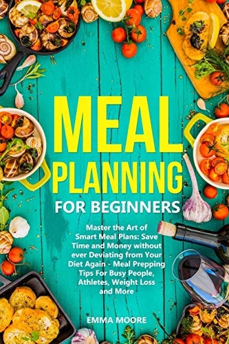 Meal Planning for Beginners Master the Art of Smart Meal Plans: Save Time and Money Without Ever Deviating from Your Diet Again - Meal Prepping Tips For Busy People, Athletes, Weight Loss and More