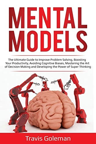 Mental Models The Ultimate Guide to Improve Problem Solving, Boosting Your Productivity, Avoiding Cognitive Biases, Mastering the Art of Decision Making and Developing the Power of Super Thinking