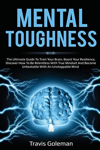 Mental Toughness The Ultimate Guide To Train Your Brain, Boost Your Resilience, Discover How To Be Relentless With True Mindset And Become Unbeatable With An Unstoppable Mind