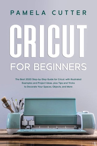 Cricut For Beginners The Best 2020 Step-by-Step Guide for Cricut, with Illustrated Examples and Project Ideas, Plus Tips and Tricks to Decorate Your Spaces, Objects, and More