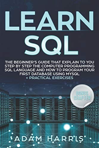 Learn SQL The Beginner's Guide That Explain to You Step by Step the Computer Programming SQL Language and How to Program Your First Database Using MySQL + Practical Exercises