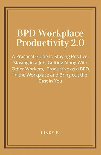BPD Workplace Productivity 2. 0 A Practical Guide to Staying Positive, Staying in a Job, Getting Along with Other Workers, Be Productive As a BPD in the Workplace and Bring Out the Best in You