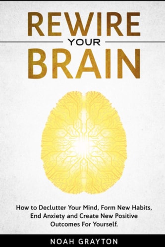 Rewire Your Brain How to Declutter Your Mind, Make New Habits, End Anxiety and Create New Positive Outcomes For Yourself.