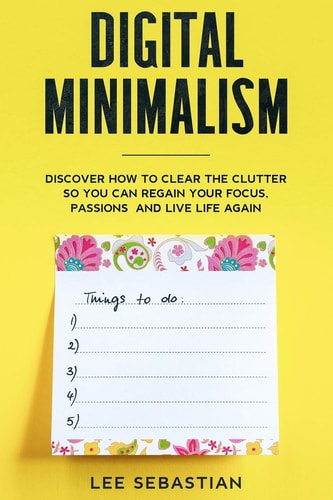 Digital Minimalism Discover How to Clear the Clutter So You Can Regain Your Focus, Passions and Live Life Again