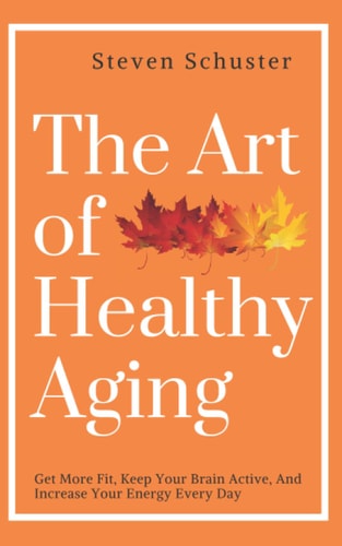 The Art of Healthy Aging Get More Fit, Keep Your Brain Active, and Increase Your Energy Every Day