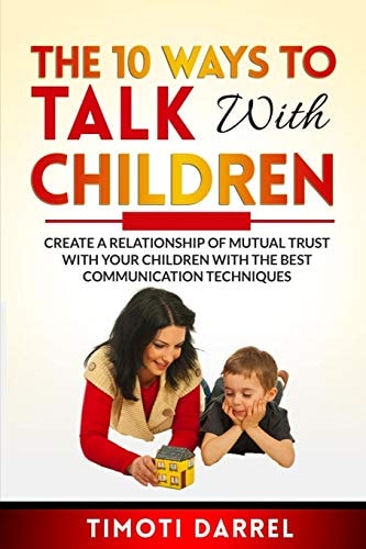 The 10 Ways to Talk With Children Create a Relationship of Mutual Trust With Your Children With The Best Communications Techniques