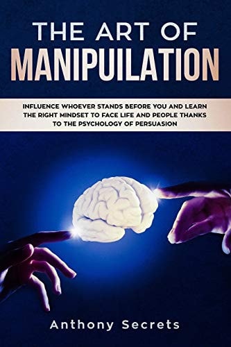 The Art Of Manipulation Influence Whoever Stands Before You and Learn the Right Mindset to Face Life and People Thanks to the Psychology of Persuasion