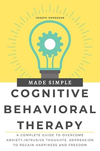 Cognitive Behavioral Therapy Made Simple A Complete Guide to Overcome Anxiety, Intrusive Thoughts, Depression to Regain Happiness and Freedom