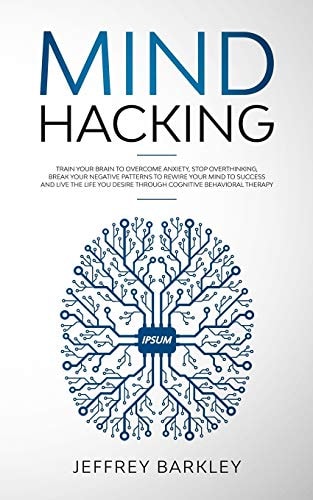 Mind Hacking Train Your Brain to Overcome Anxiety, Stop Overthinking, Break Your Negative Patterns to Rewire Your Mind to Success and Live The Life You Desire Through Cognitive Behavioral Therapy
