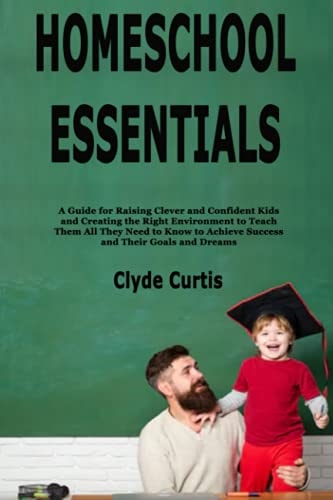 Homeschool Essentials A Guide for Raising Clever and Confident Kids and Creating the Right Environment to Teach Them All They Need to Know to Achieve Success and Their Goals and Dreams