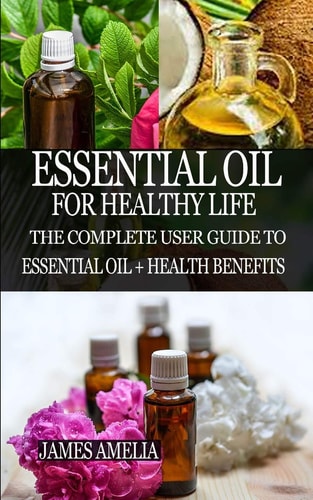 Essential Oil for Healthy Life The Complete User Guide to Essential Oil + Health Benefits